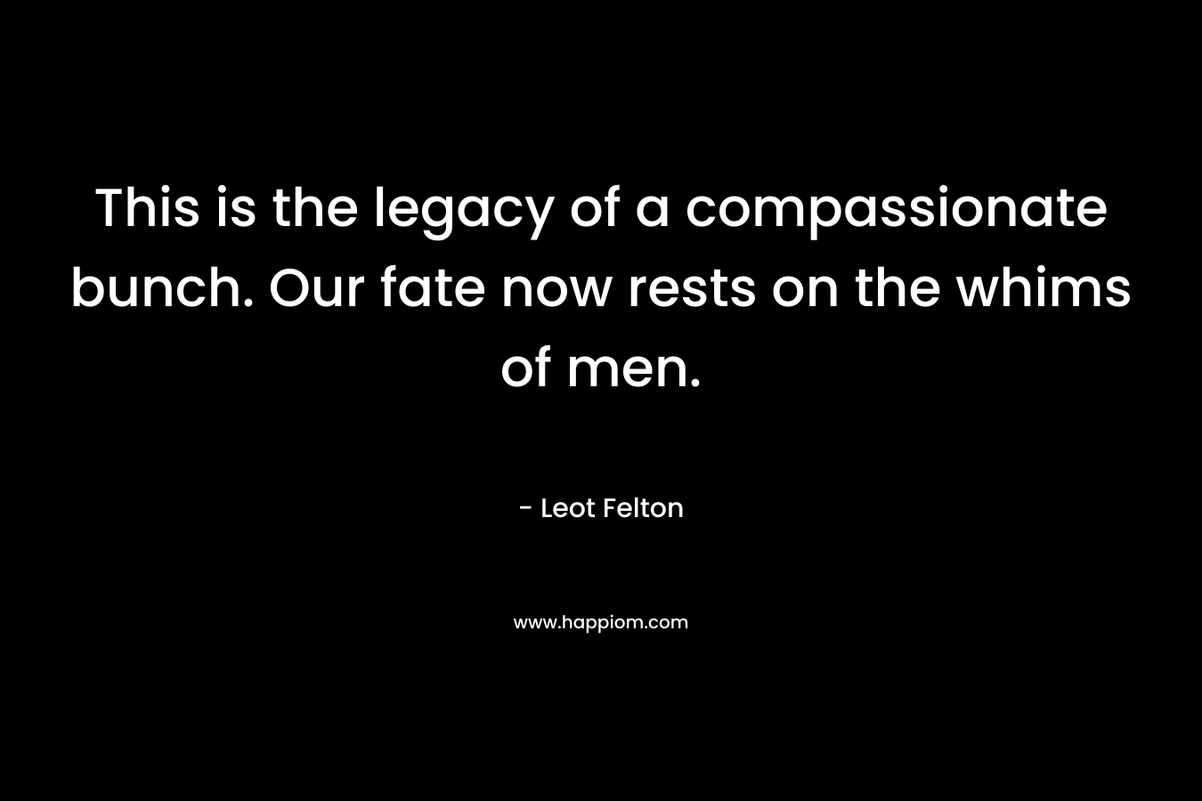This is the legacy of a compassionate bunch. Our fate now rests on the whims of men. – Leot Felton