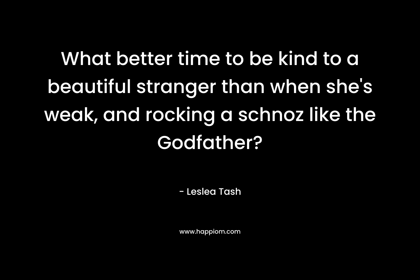 What better time to be kind to a beautiful stranger than when she’s weak, and rocking a schnoz like the Godfather? – Leslea Tash