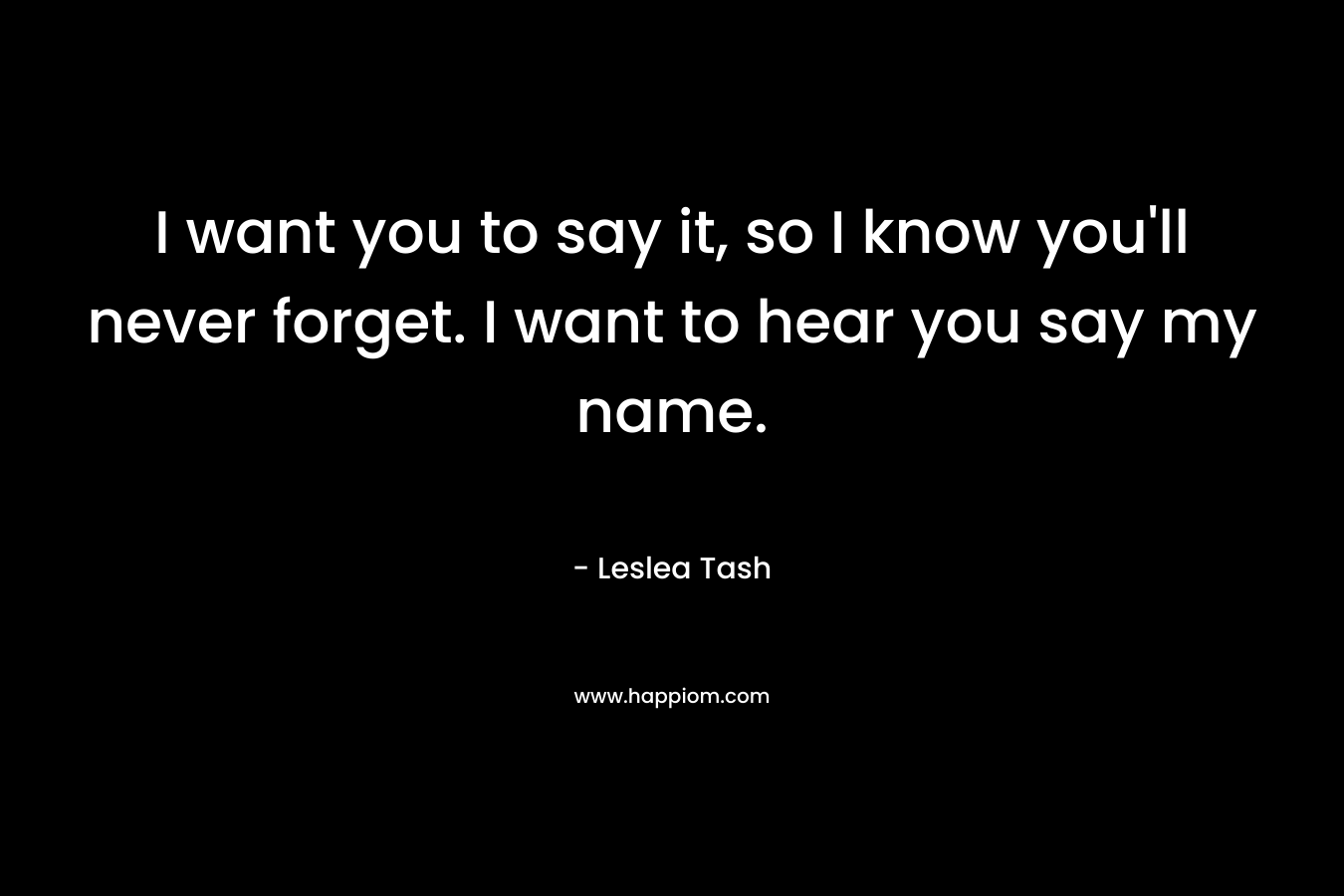 I want you to say it, so I know you’ll never forget. I want to hear you say my name. – Leslea Tash