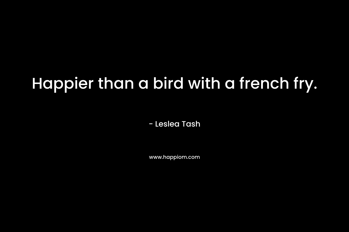 Happier than a bird with a french fry. – Leslea Tash