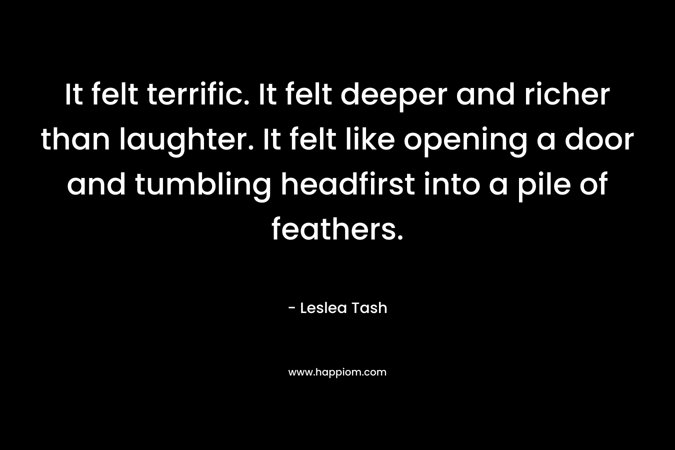 It felt terrific. It felt deeper and richer than laughter. It felt like opening a door and tumbling headfirst into a pile of feathers. – Leslea Tash