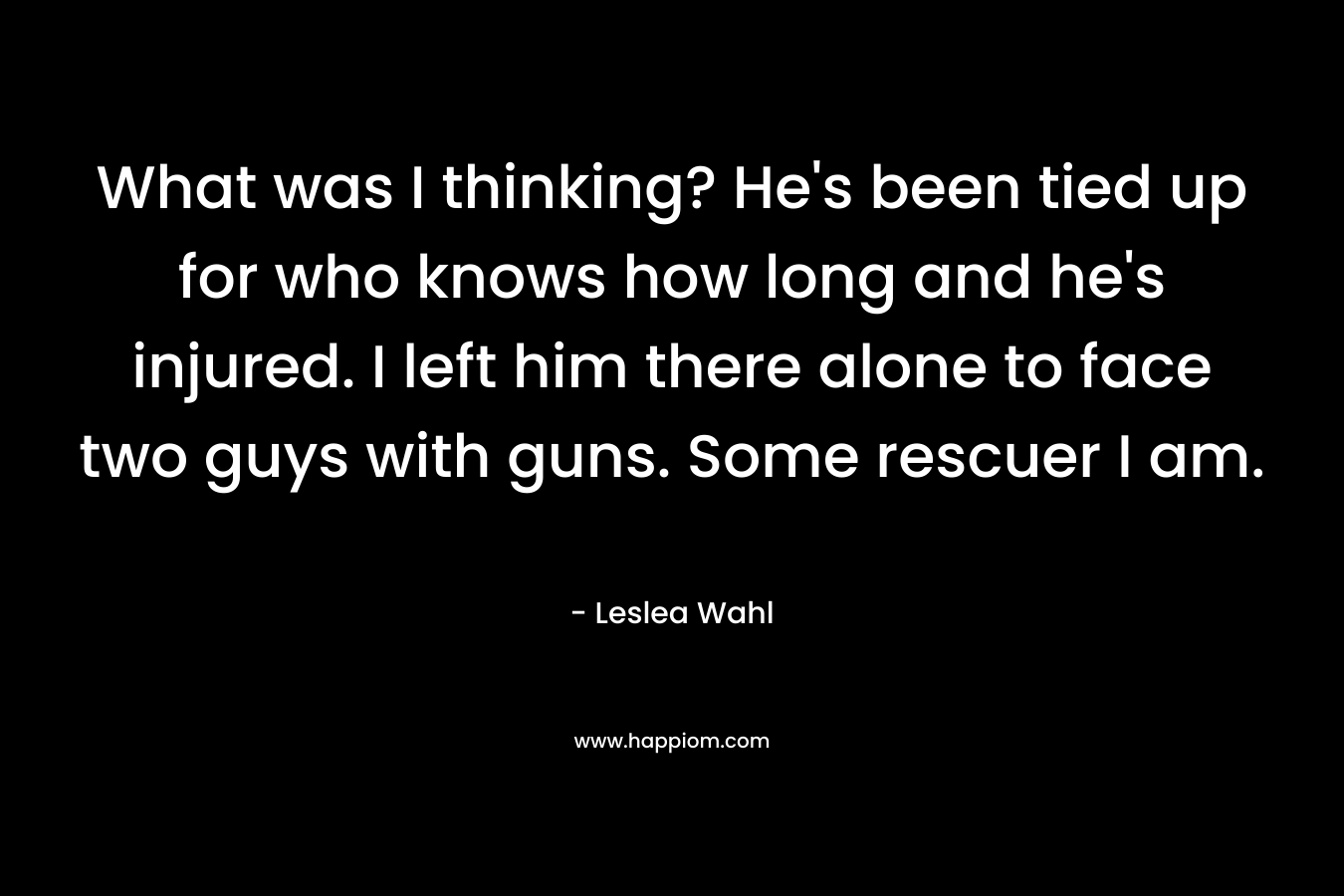 What was I thinking? He’s been tied up for who knows how long and he’s injured. I left him there alone to face two guys with guns. Some rescuer I am. – Leslea Wahl