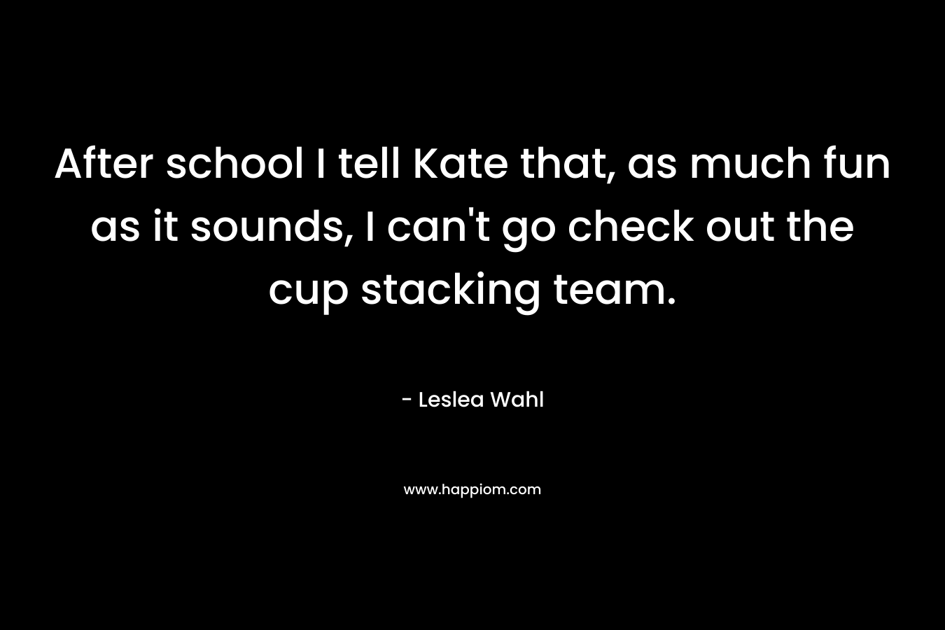 After school I tell Kate that, as much fun as it sounds, I can’t go check out the cup stacking team. – Leslea Wahl