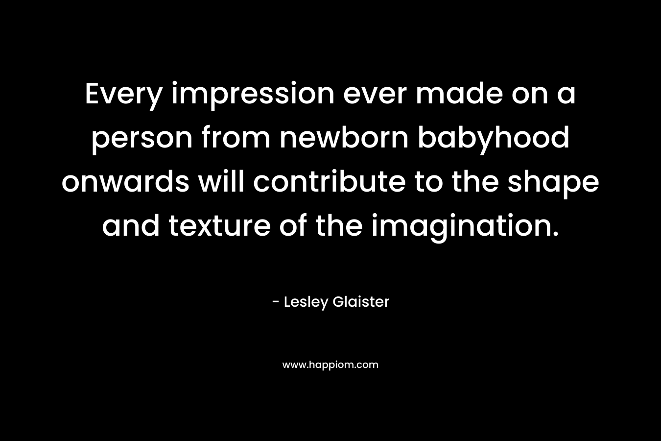 Every impression ever made on a person from newborn babyhood onwards will contribute to the shape and texture of the imagination.