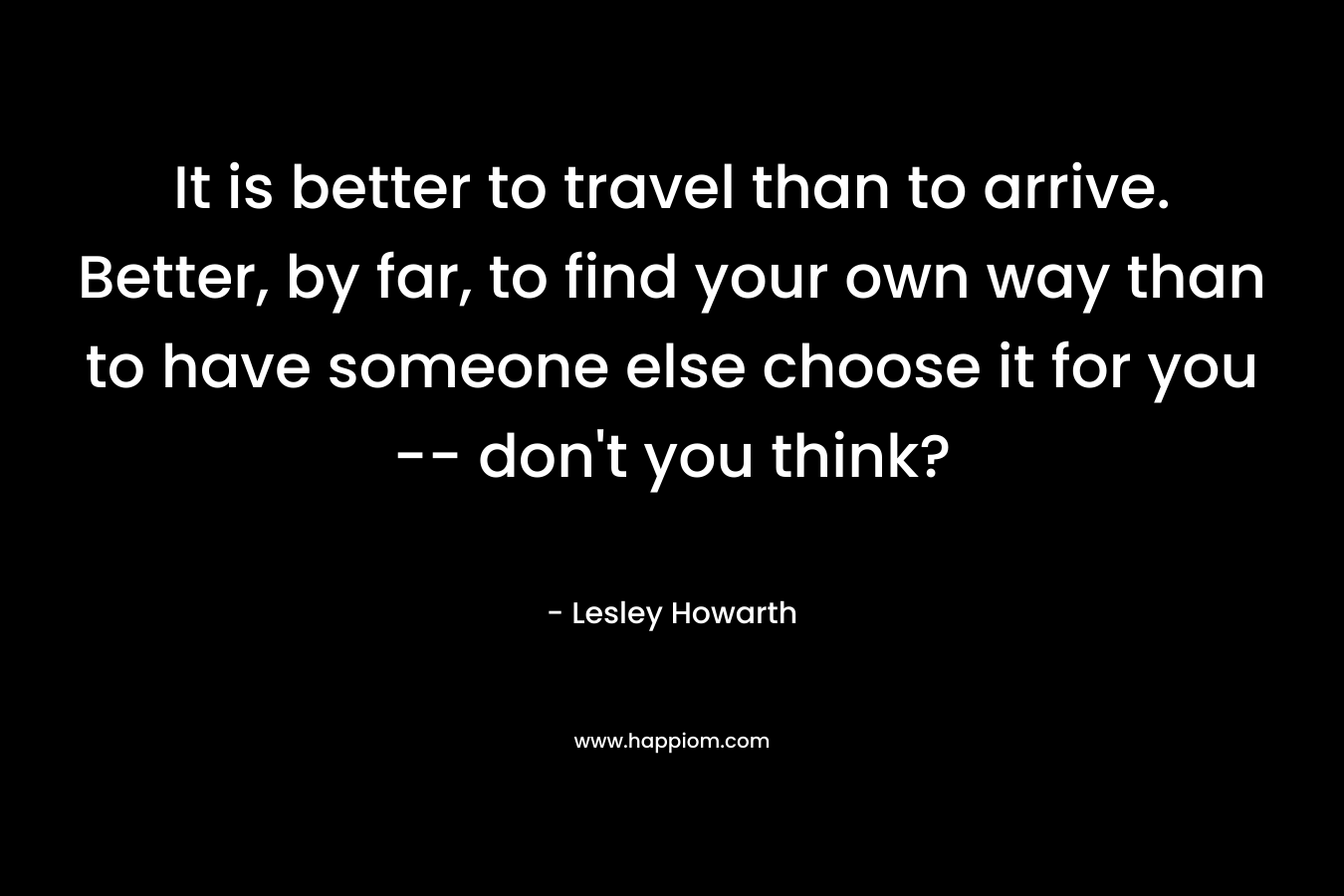 It is better to travel than to arrive. Better, by far, to find your own way than to have someone else choose it for you -- don't you think?