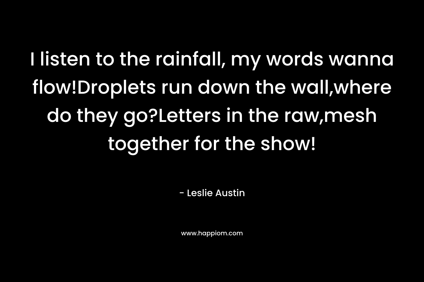 I listen to the rainfall, my words wanna flow!Droplets run down the wall,where do they go?Letters in the raw,mesh together for the show! – Leslie Austin
