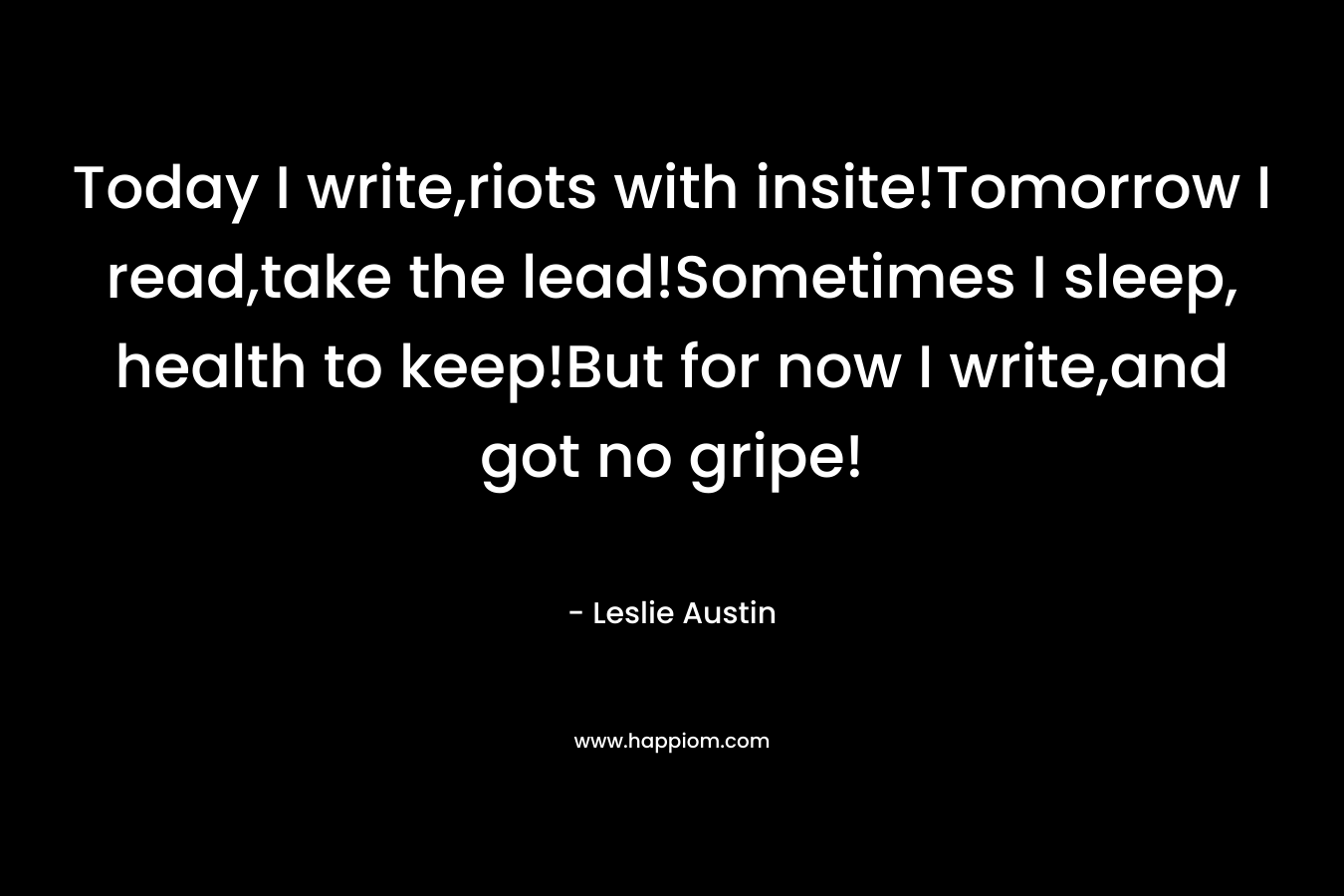 Today I write,riots with insite!Tomorrow I read,take the lead!Sometimes I sleep, health to keep!But for now I write,and got no gripe! – Leslie Austin