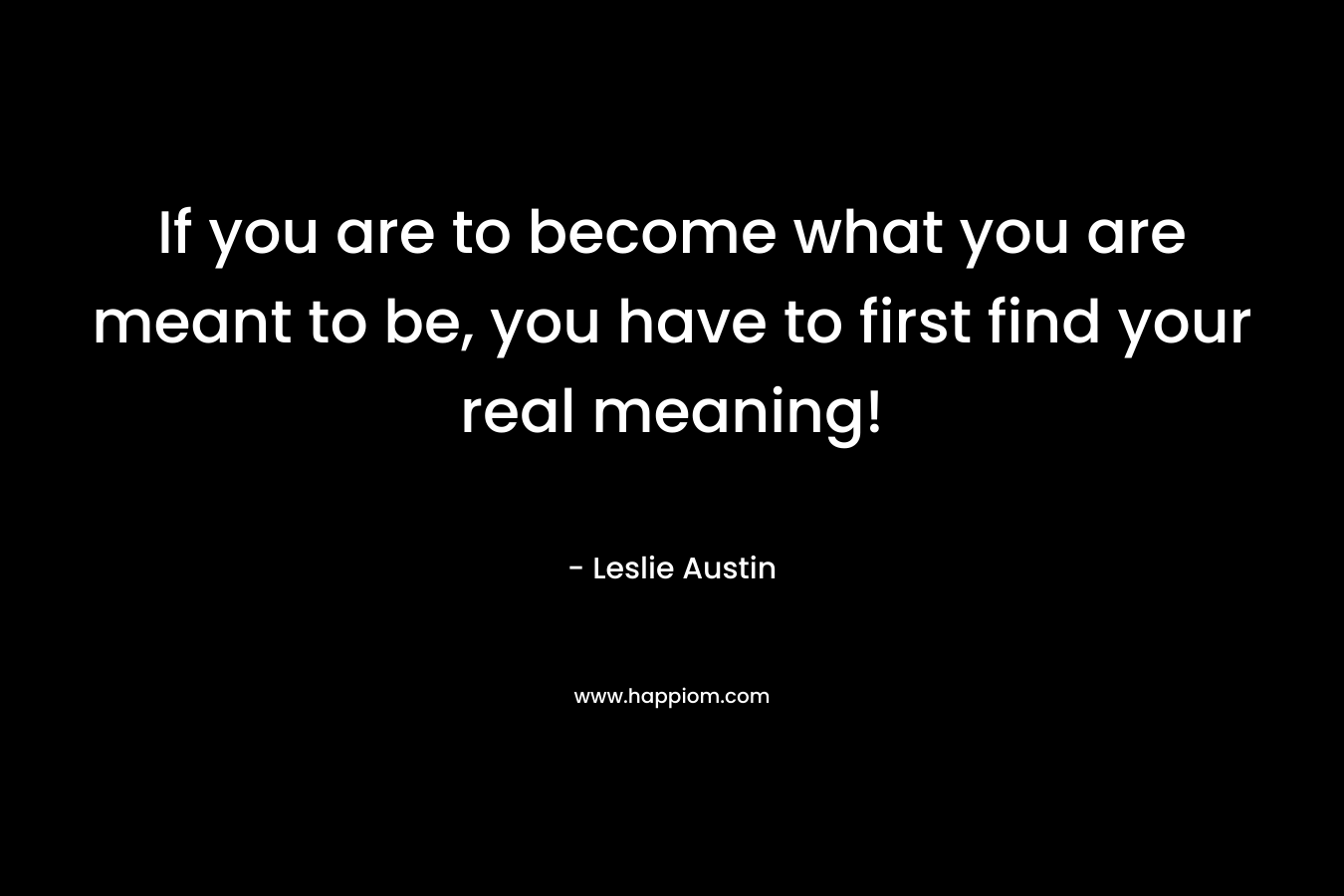 If you are to become what you are meant to be, you have to first find your real meaning! – Leslie Austin