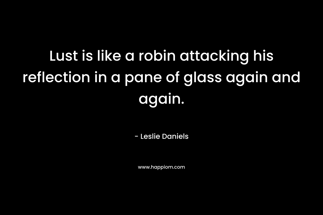 Lust is like a robin attacking his reflection in a pane of glass again and again. – Leslie Daniels