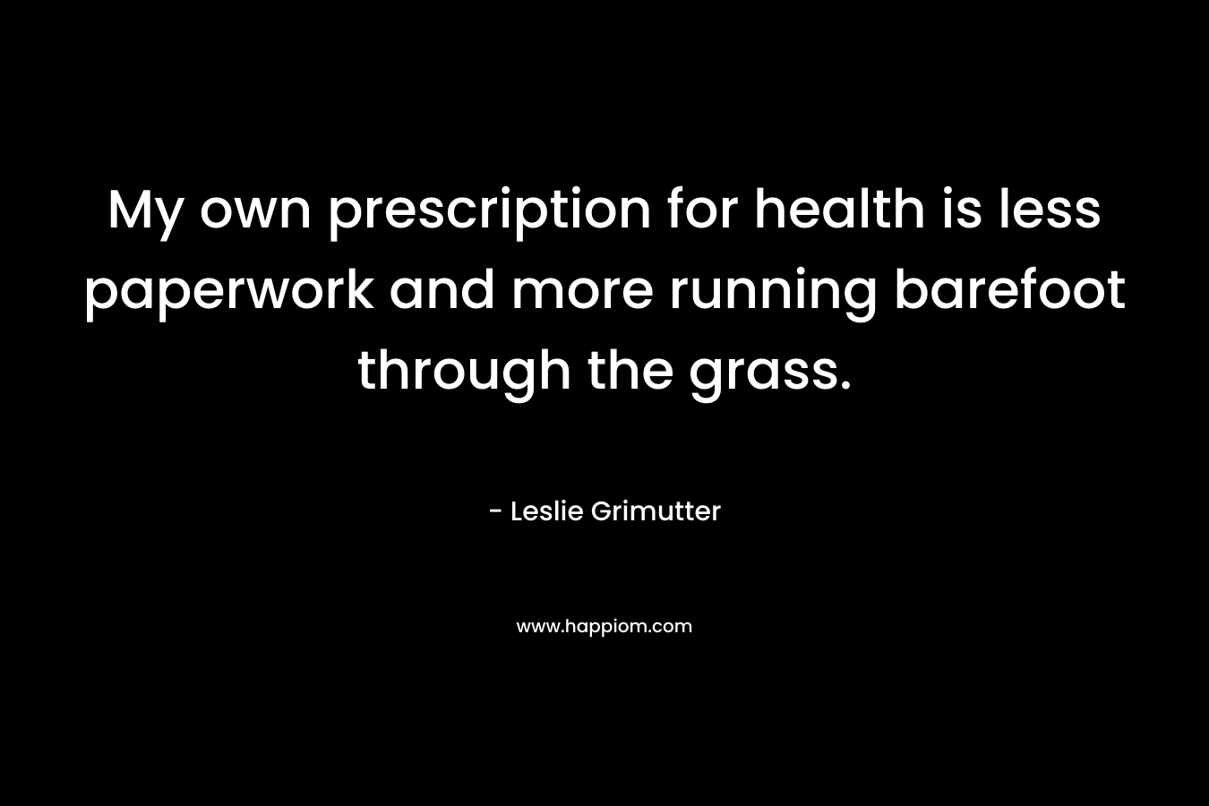 My own prescription for health is less paperwork and more running barefoot through the grass. – Leslie Grimutter