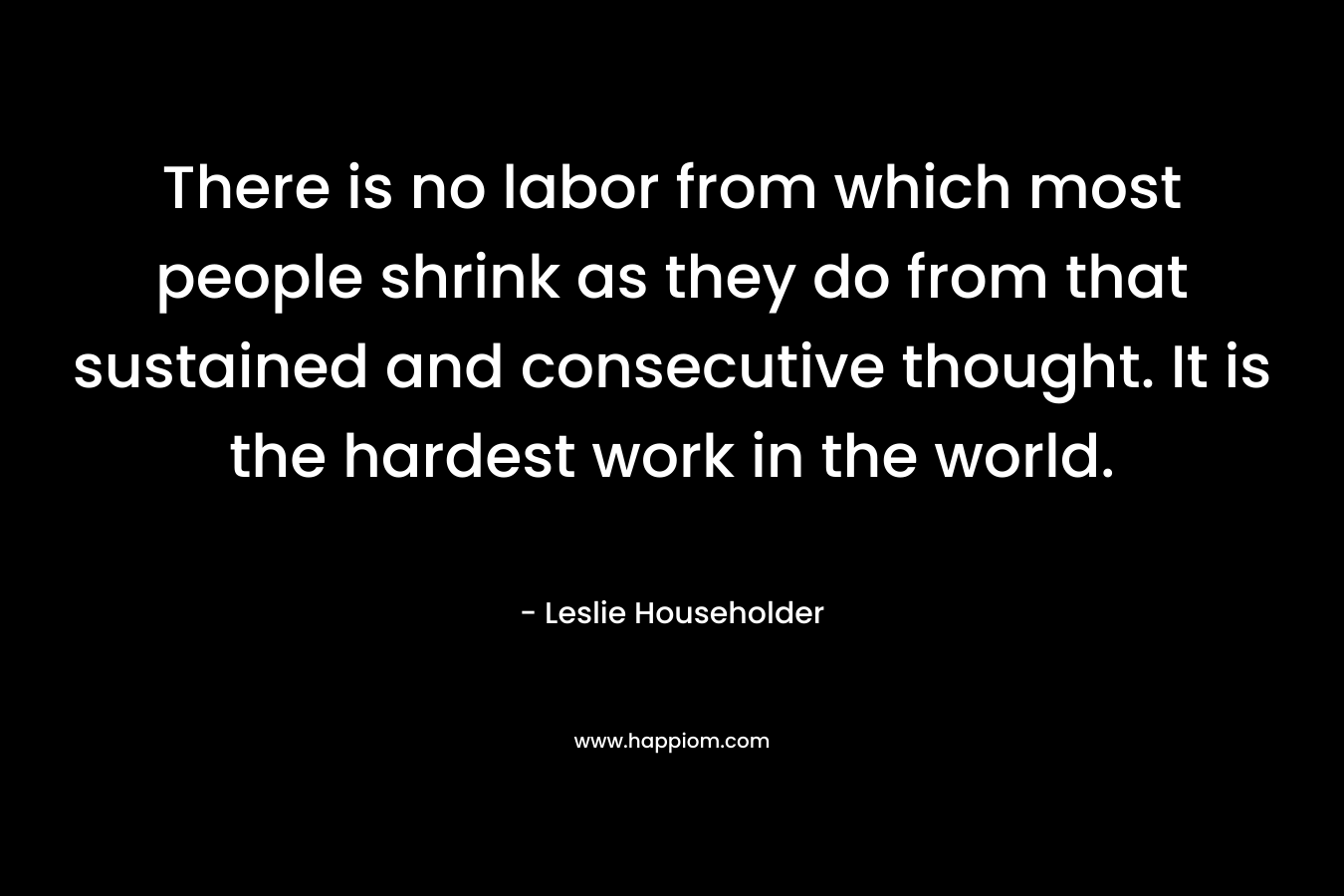 There is no labor from which most people shrink as they do from that sustained and consecutive thought. It is the hardest work in the world. – Leslie Householder