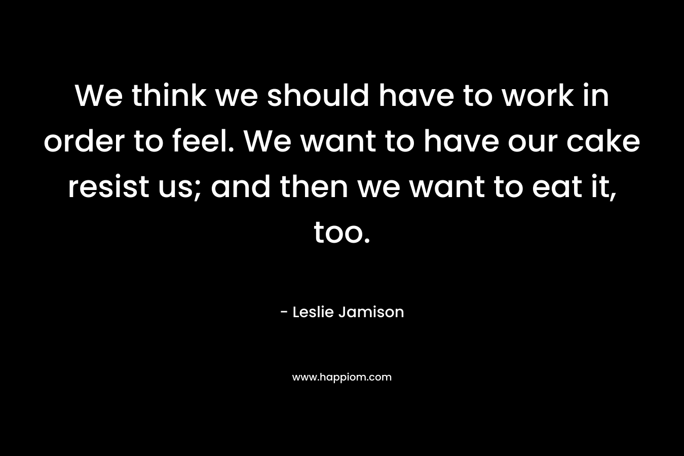 We think we should have to work in order to feel. We want to have our cake resist us; and then we want to eat it, too. – Leslie Jamison