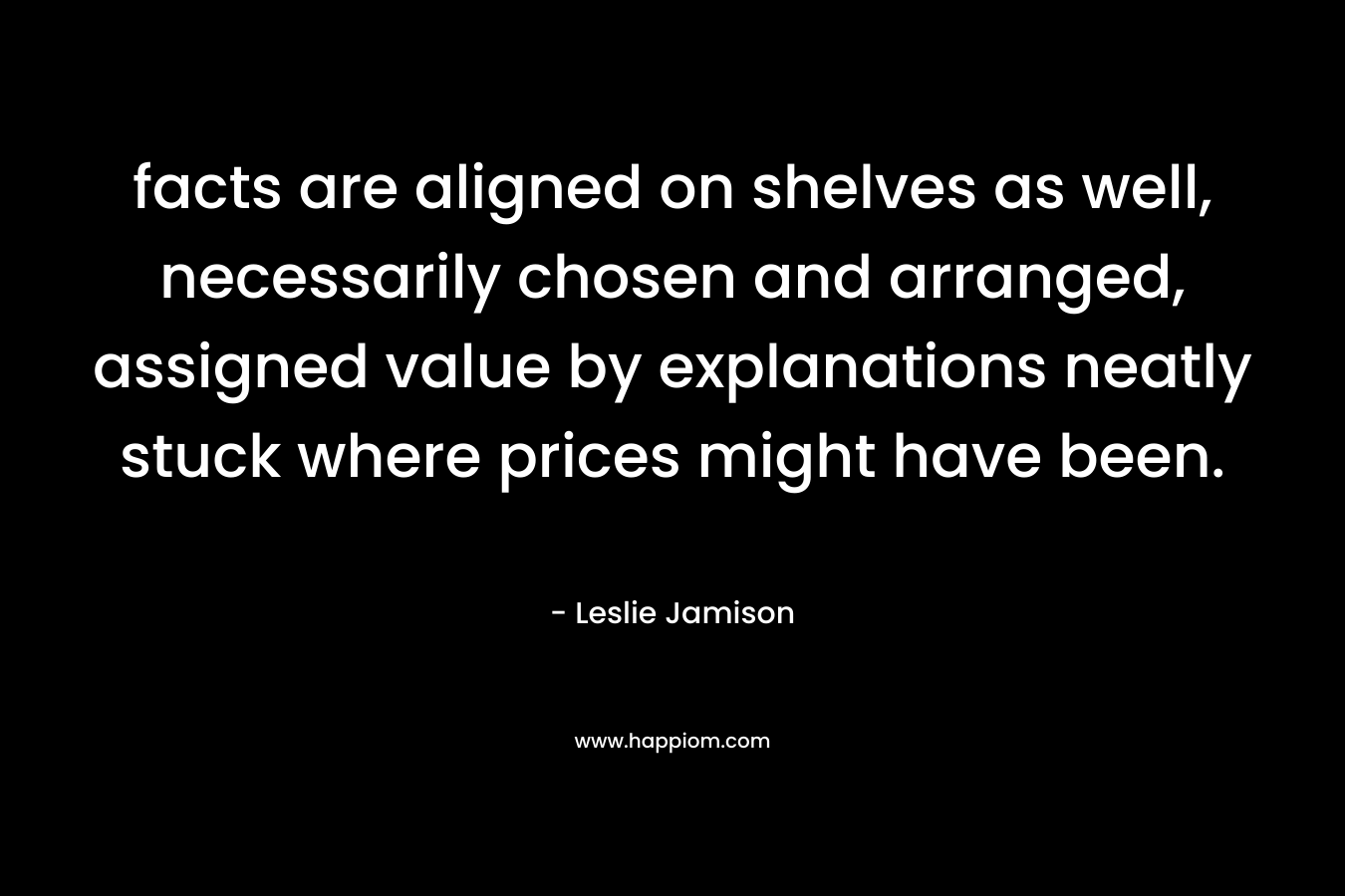 facts are aligned on shelves as well, necessarily chosen and arranged, assigned value by explanations neatly stuck where prices might have been. – Leslie Jamison