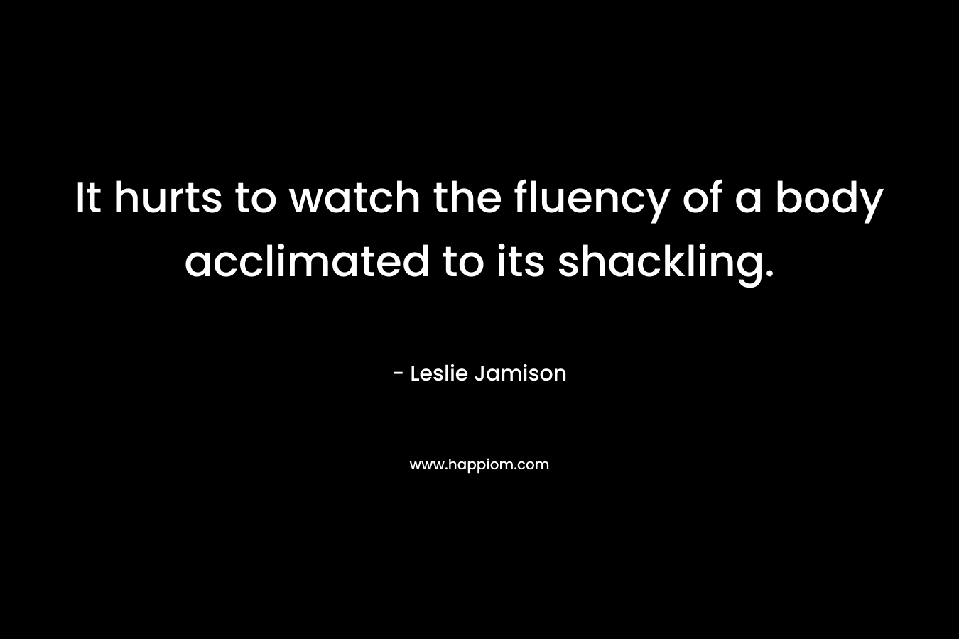 It hurts to watch the fluency of a body acclimated to its shackling. – Leslie Jamison