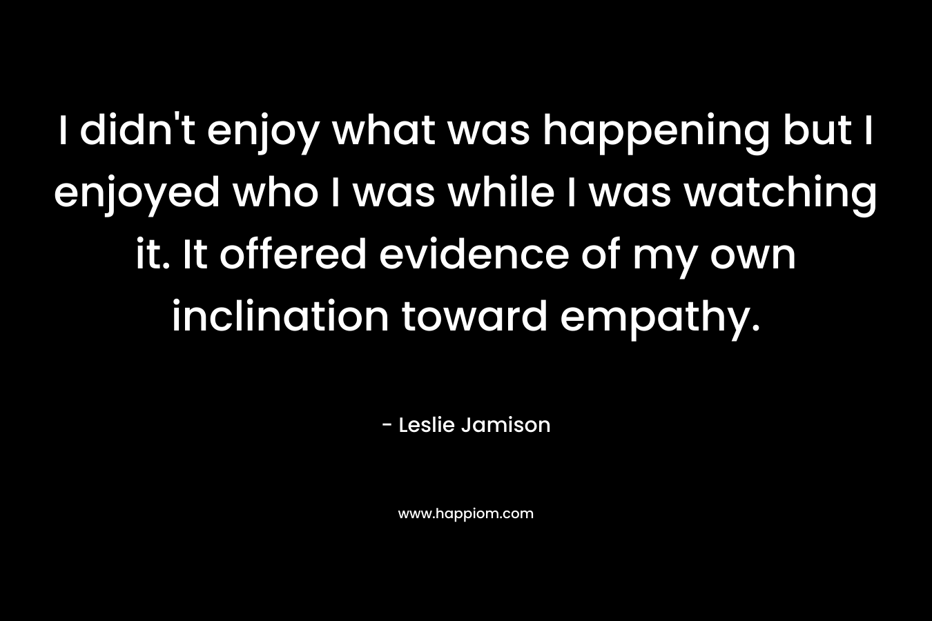 I didn’t enjoy what was happening but I enjoyed who I was while I was watching it. It offered evidence of my own inclination toward empathy. – Leslie Jamison