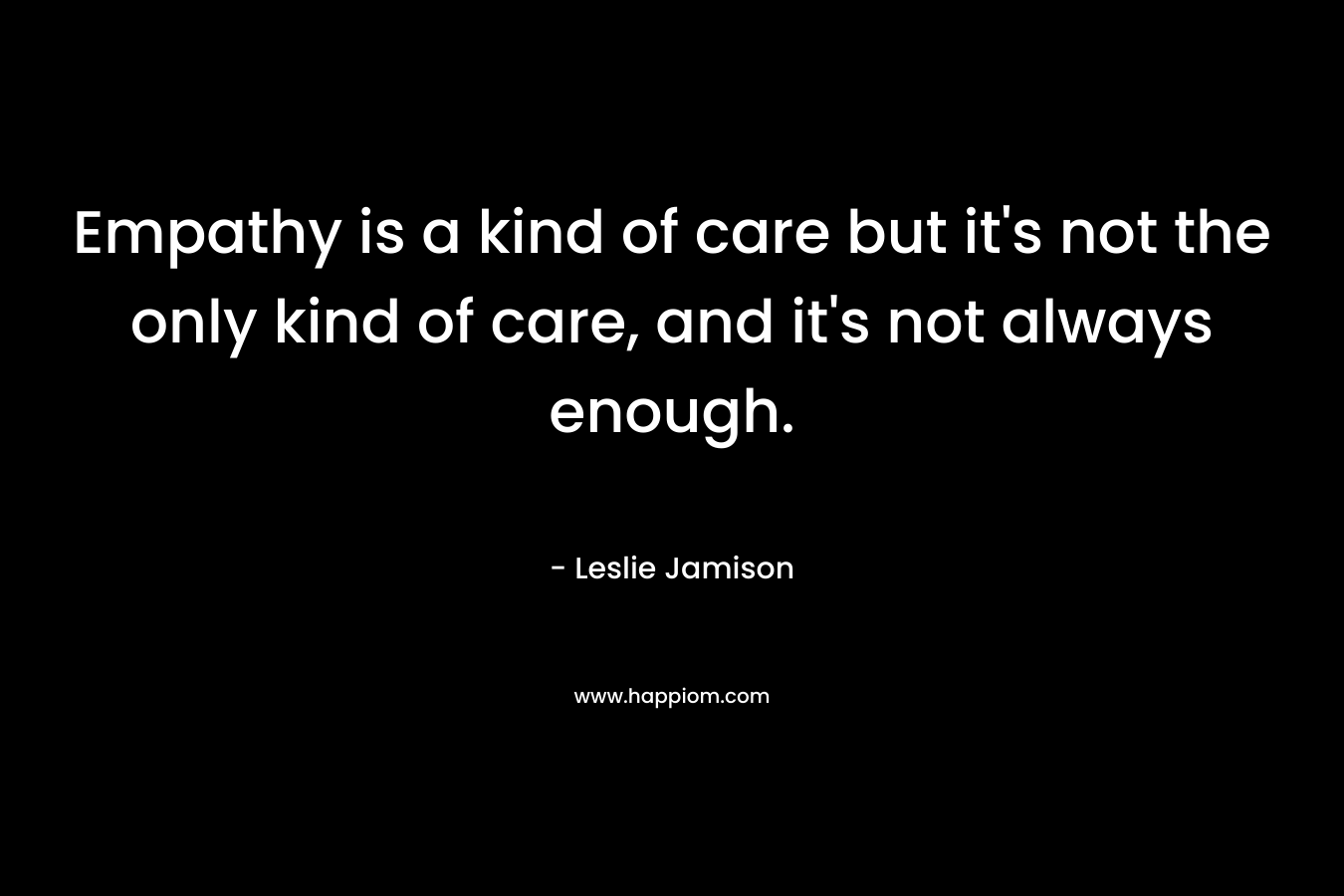 Empathy is a kind of care but it’s not the only kind of care, and it’s not always enough. – Leslie Jamison