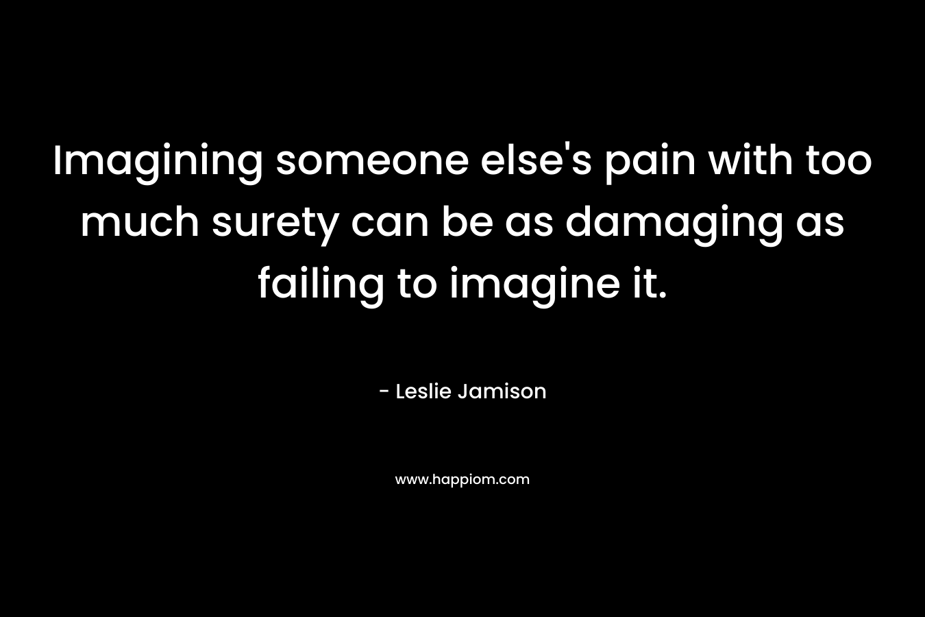 Imagining someone else’s pain with too much surety can be as damaging as failing to imagine it. – Leslie Jamison