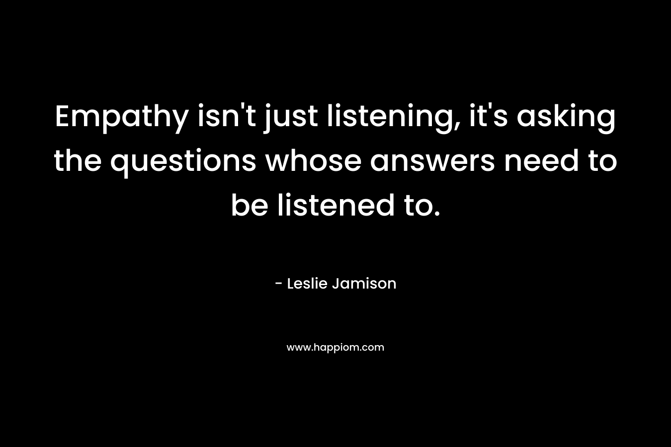 Empathy isn’t just listening, it’s asking the questions whose answers need to be listened to. – Leslie Jamison