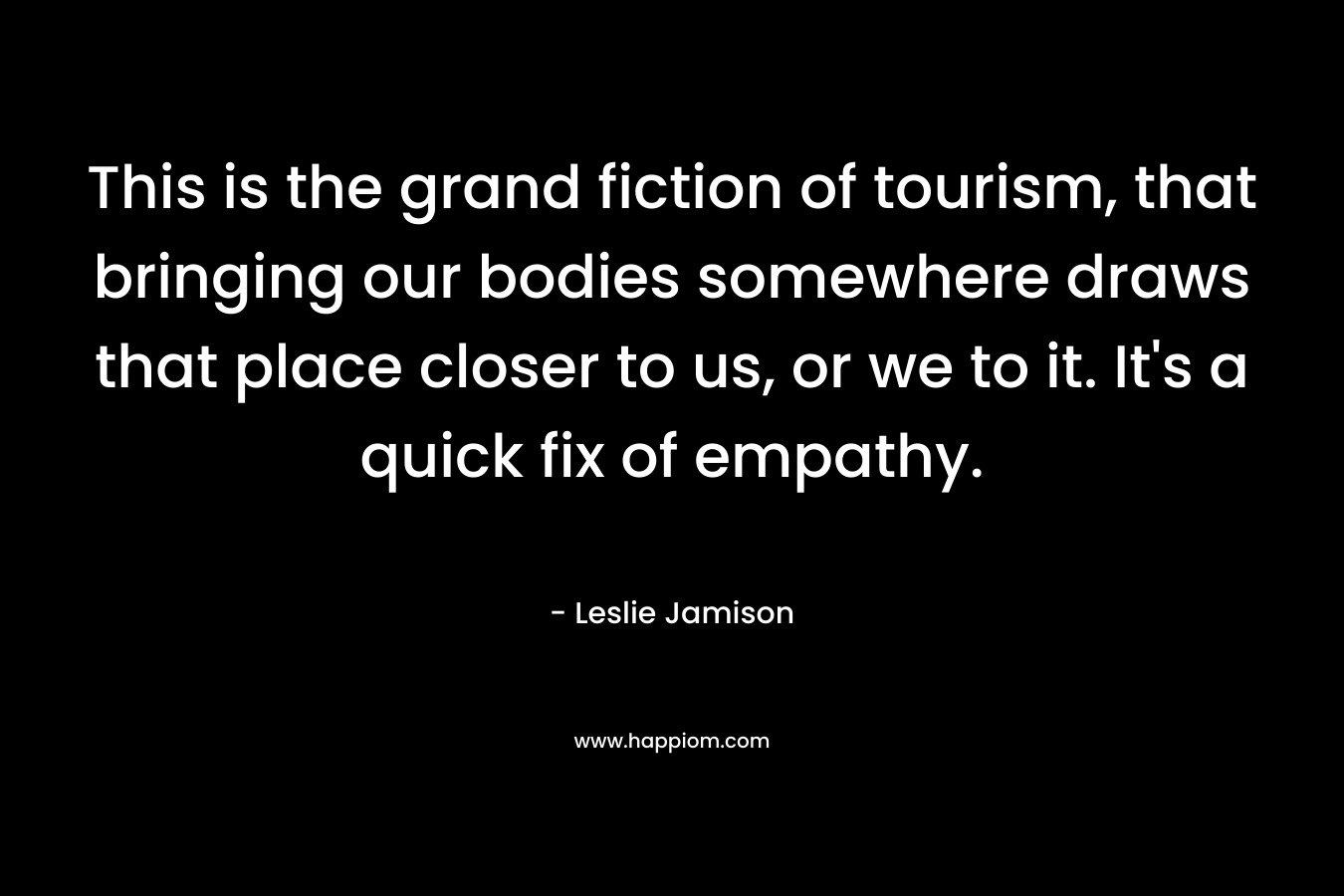 This is the grand fiction of tourism, that bringing our bodies somewhere draws that place closer to us, or we to it. It’s a quick fix of empathy. – Leslie Jamison