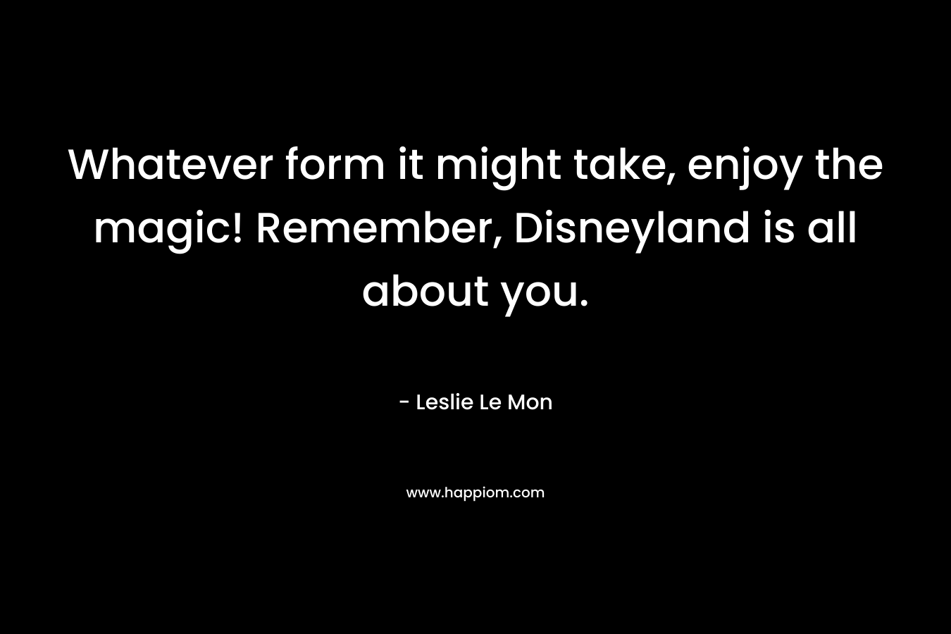 Whatever form it might take, enjoy the magic! Remember, Disneyland is all about you. – Leslie Le Mon