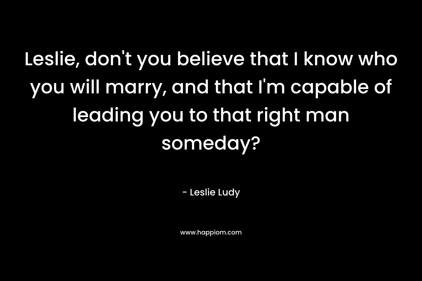 Leslie, don't you believe that I know who you will marry, and that I'm capable of leading you to that right man someday?