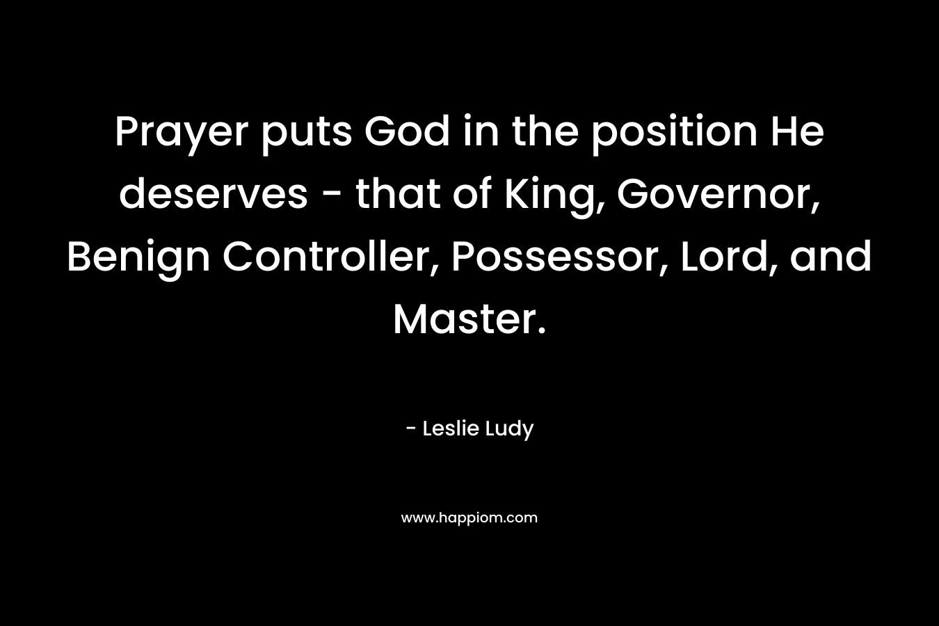 Prayer puts God in the position He deserves - that of King, Governor, Benign Controller, Possessor, Lord, and Master.