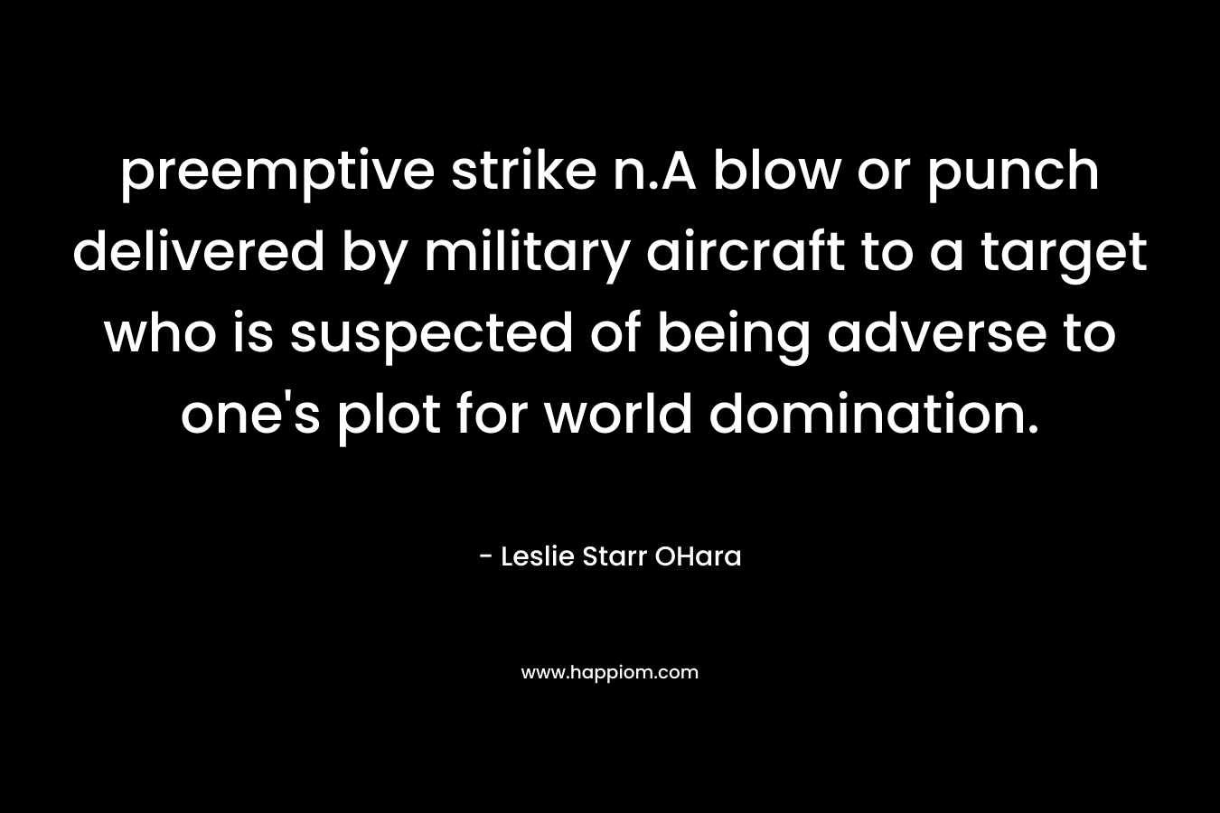 preemptive strike n.A blow or punch delivered by military aircraft to a target who is suspected of being adverse to one’s plot for world domination. – Leslie Starr OHara