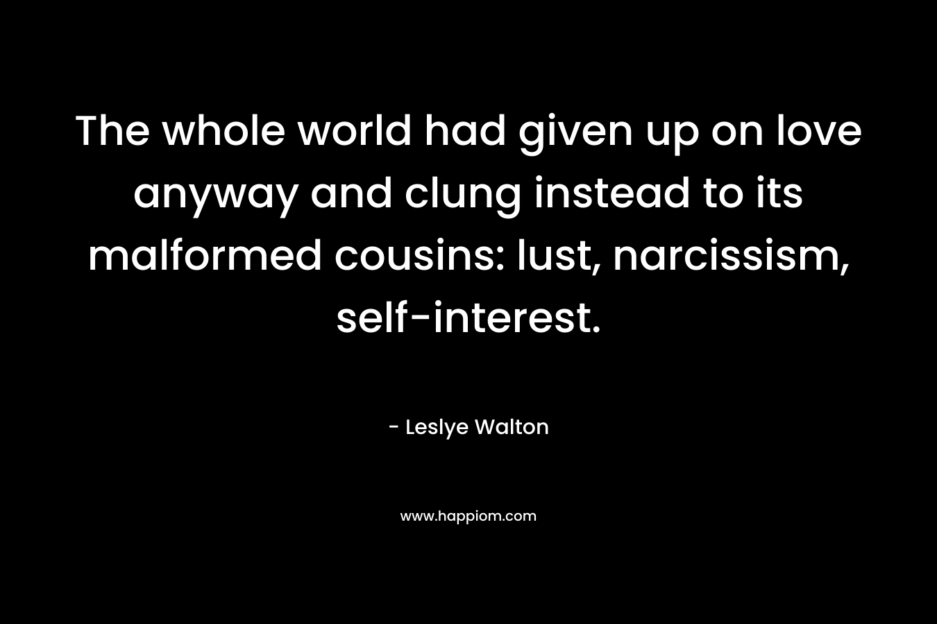 The whole world had given up on love anyway and clung instead to its malformed cousins: lust, narcissism, self-interest. – Leslye Walton