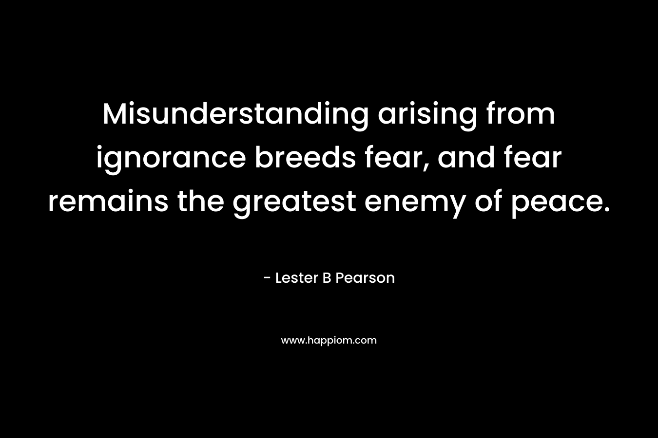 Misunderstanding arising from ignorance breeds fear, and fear remains the greatest enemy of peace. – Lester B Pearson