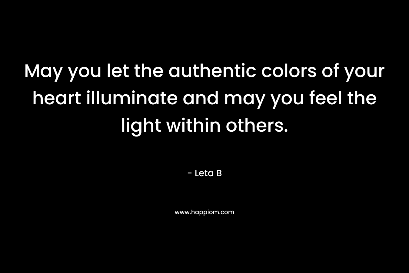 May you let the authentic colors of your heart illuminate and may you feel the light within others.