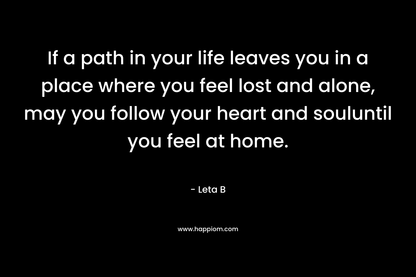 If a path in your life leaves you in a place where you feel lost and alone, may you follow your heart and souluntil you feel at home.