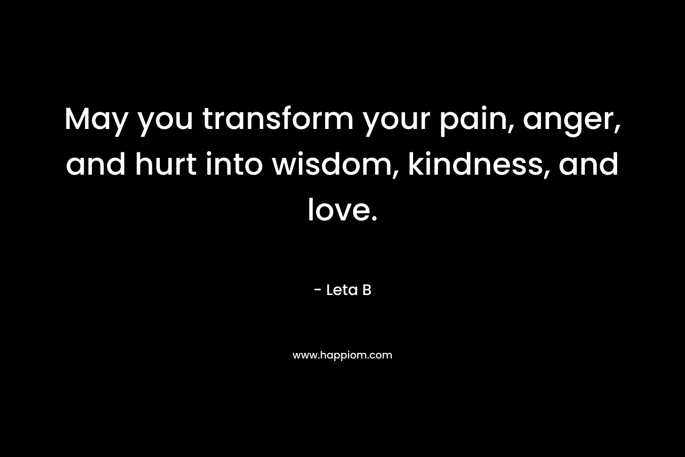 May you transform your pain, anger, and hurt into wisdom, kindness, and love.