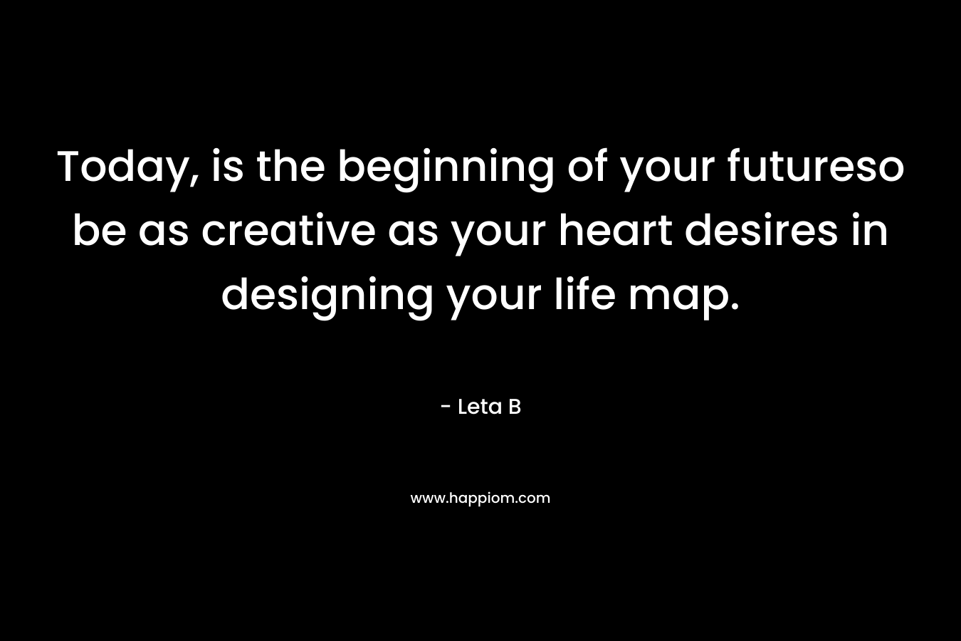 Today, is the beginning of your futureso be as creative as your heart desires in designing your life map. – Leta B