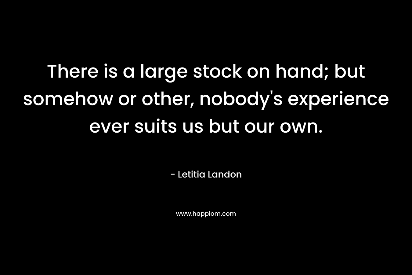 There is a large stock on hand; but somehow or other, nobody’s experience ever suits us but our own. – Letitia Landon