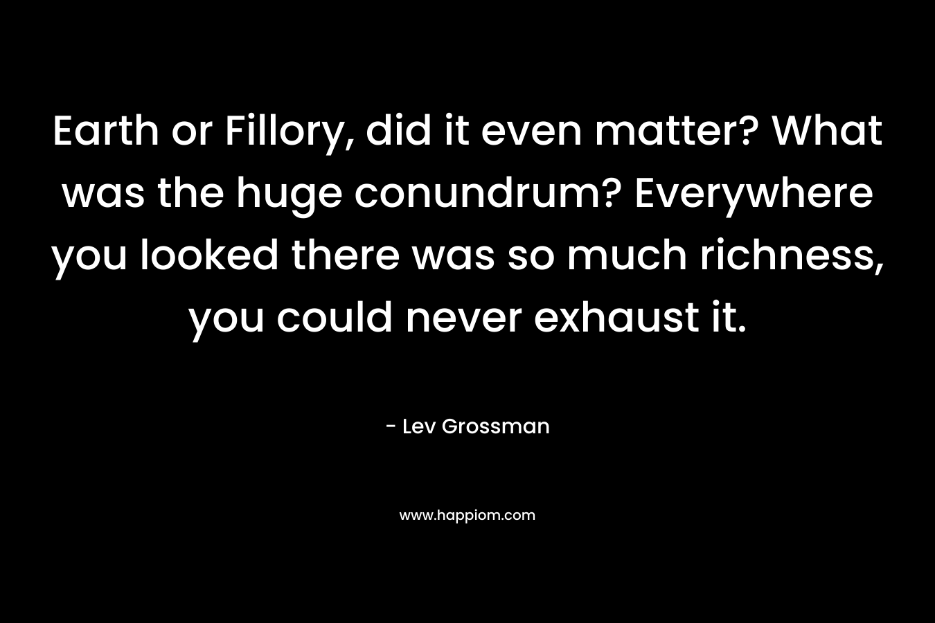 Earth or Fillory, did it even matter? What was the huge conundrum? Everywhere you looked there was so much richness, you could never exhaust it. – Lev Grossman