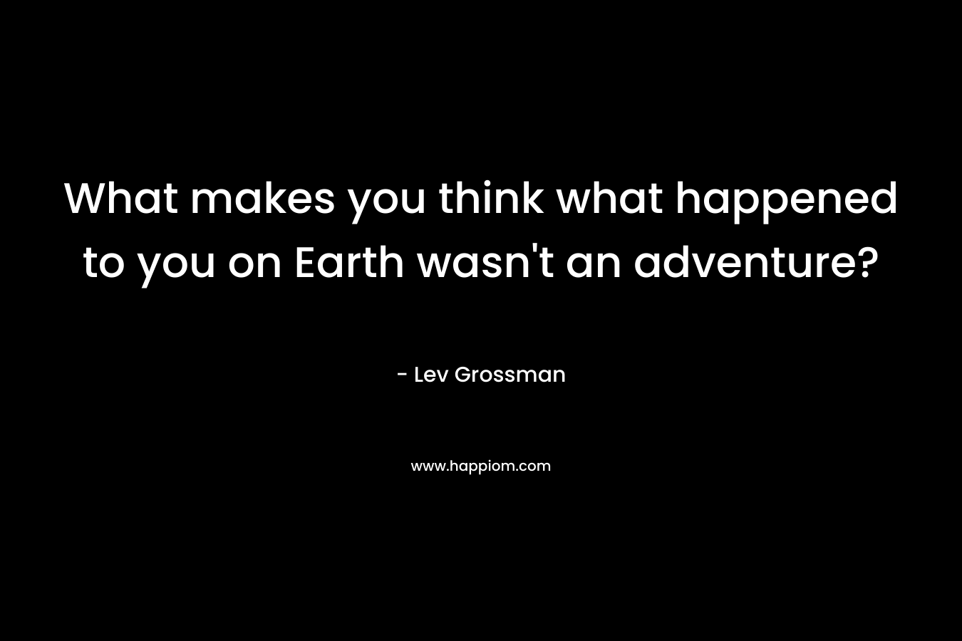 What makes you think what happened to you on Earth wasn’t an adventure? – Lev Grossman