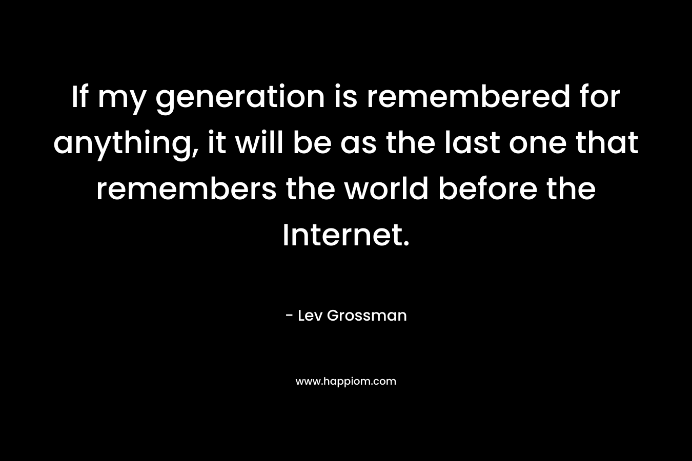 If my generation is remembered for anything, it will be as the last one that remembers the world before the Internet. – Lev Grossman