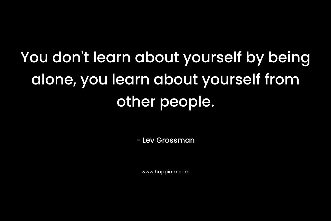 You don’t learn about yourself by being alone, you learn about yourself from other people. – Lev Grossman