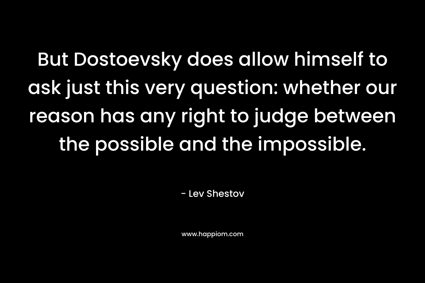 But Dostoevsky does allow himself to ask just this very question: whether our reason has any right to judge between the possible and the impossible.