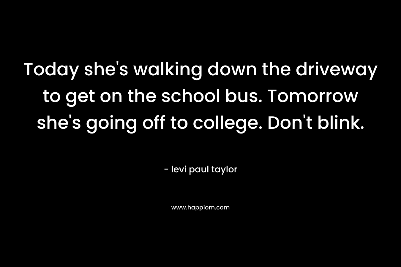 Today she’s walking down the driveway to get on the school bus. Tomorrow she’s going off to college. Don’t blink. – levi paul taylor
