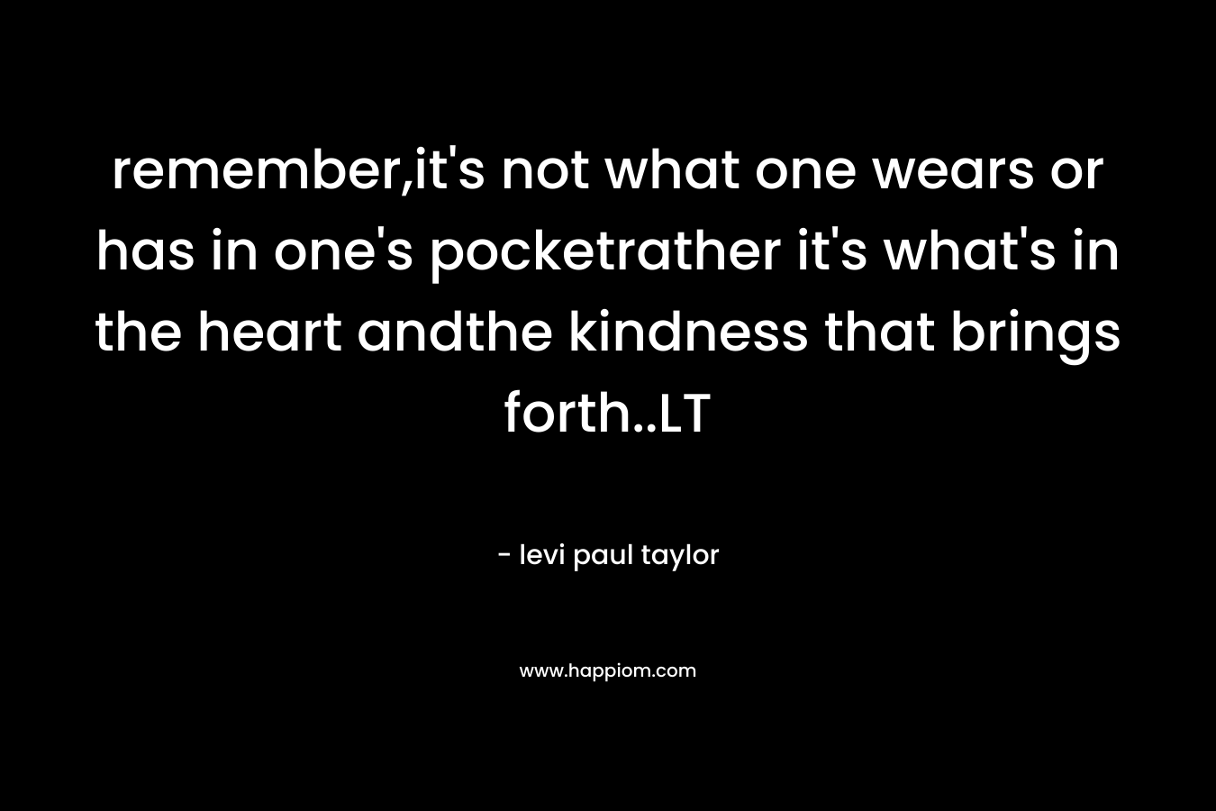 remember,it’s not what one wears or has in one’s pocketrather it’s what’s in the heart andthe kindness that brings forth..LT – levi paul taylor