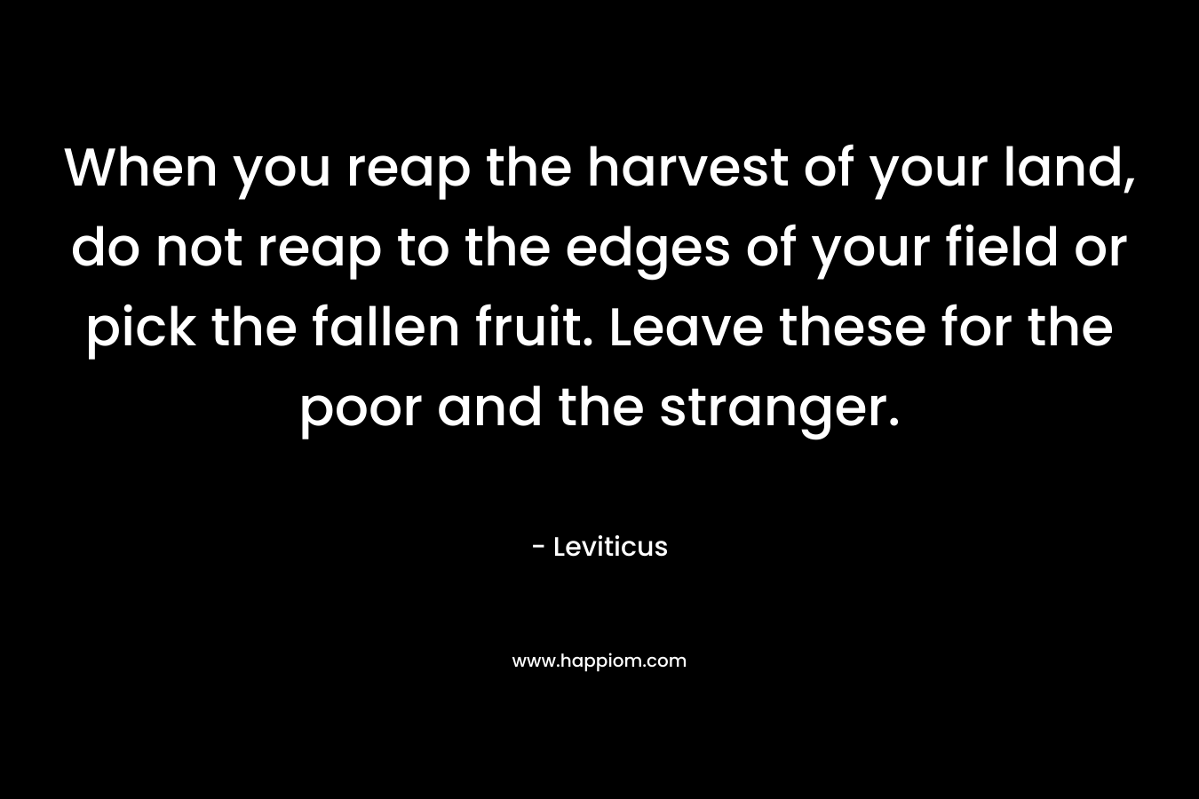 When you reap the harvest of your land, do not reap to the edges of your field or pick the fallen fruit. Leave these for the poor and the stranger. – Leviticus