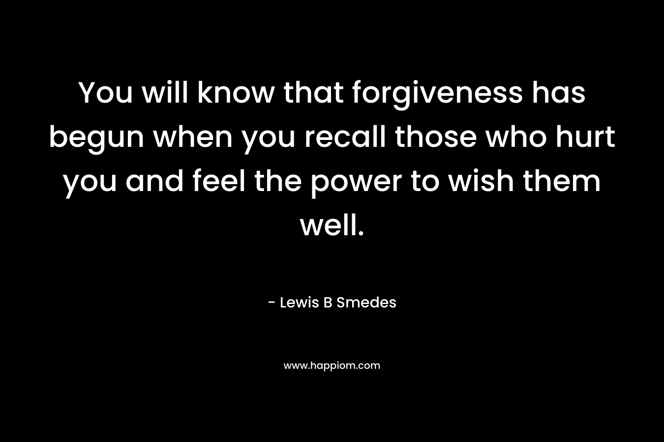 You will know that forgiveness has begun when you recall those who hurt you and feel the power to wish them well. – Lewis B Smedes