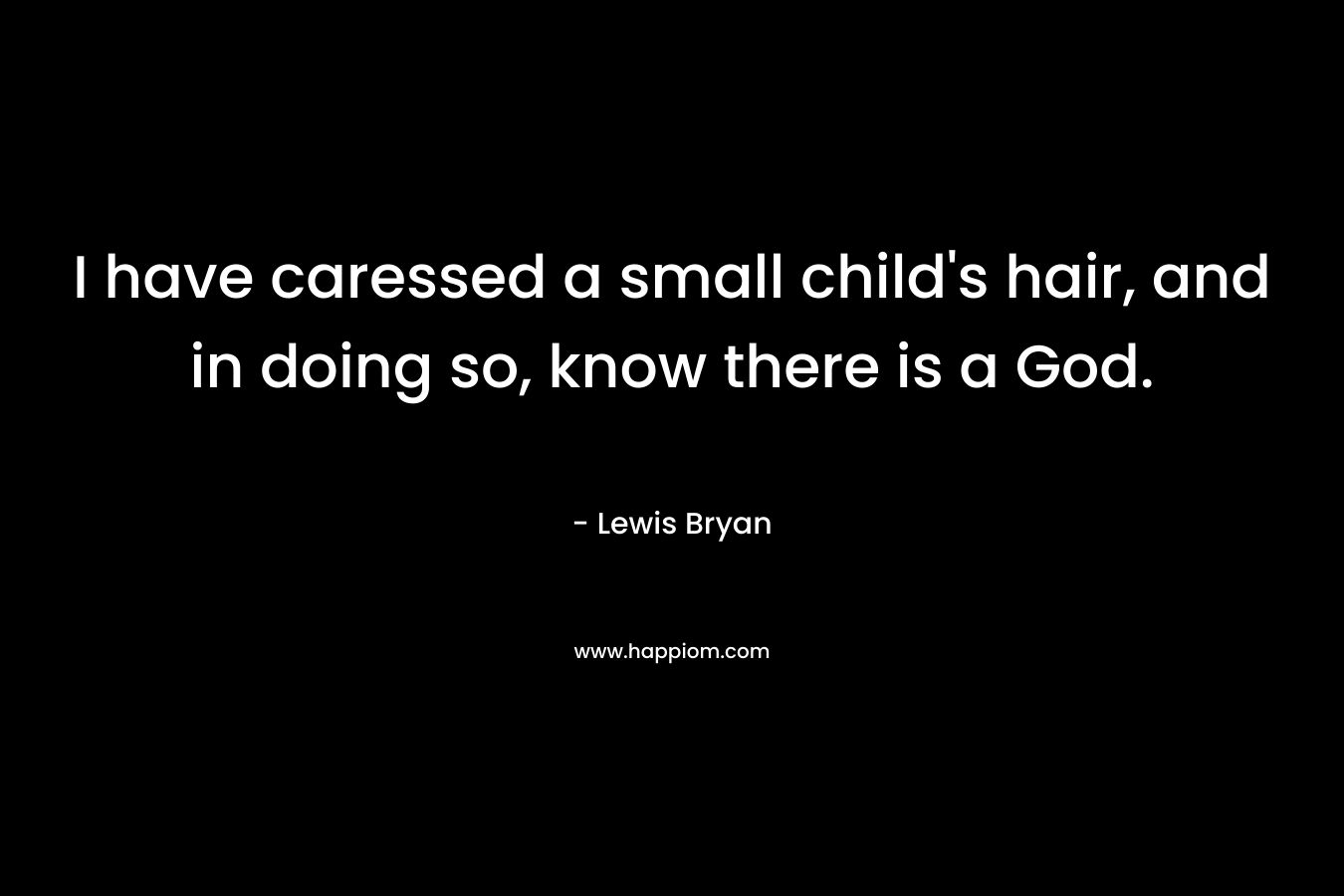 I have caressed a small child’s hair, and in doing so, know there is a God. – Lewis Bryan