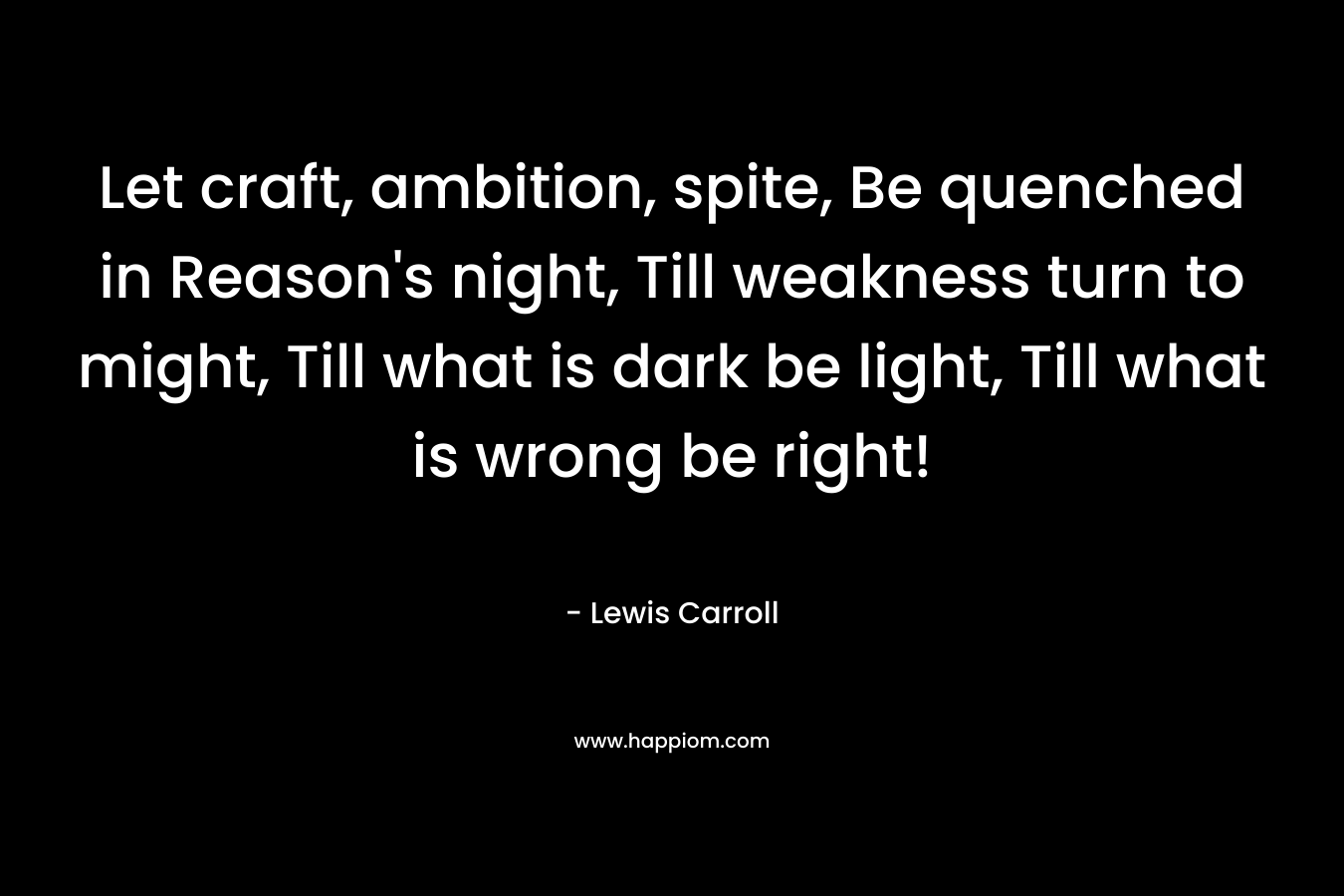 Let craft, ambition, spite, Be quenched in Reason's night, Till weakness turn to might, Till what is dark be light, Till what is wrong be right!