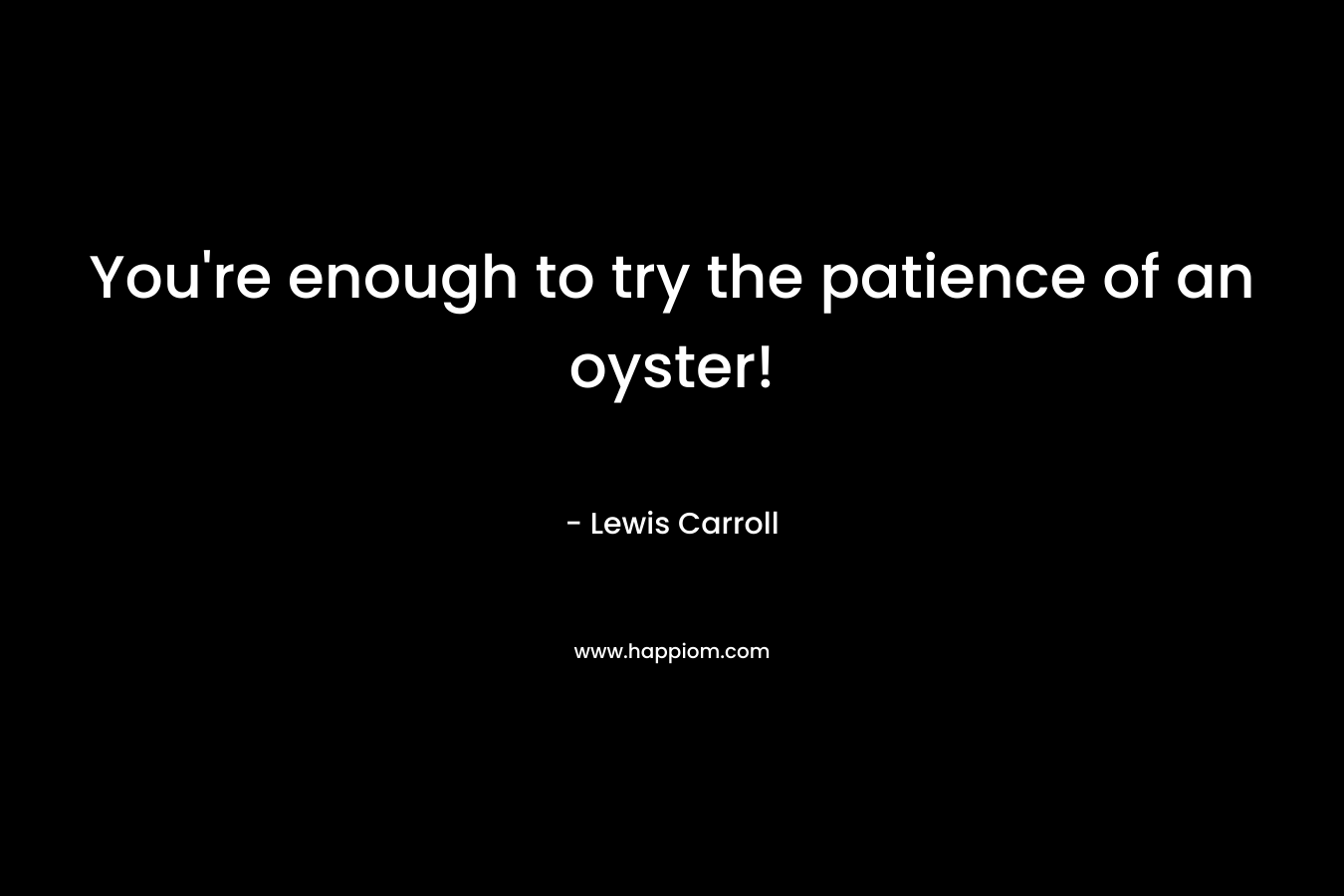 You're enough to try the patience of an oyster!