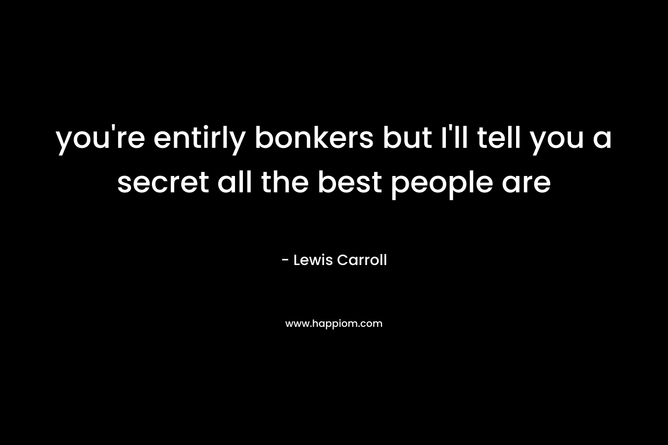 you’re entirly bonkers but I’ll tell you a secret all the best people are – Lewis Carroll