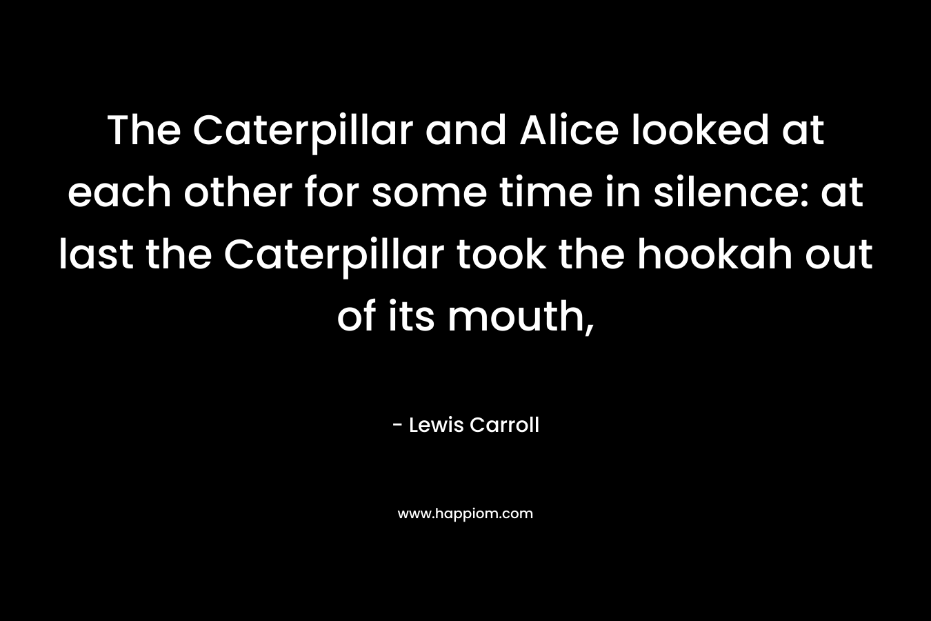 The Caterpillar and Alice looked at each other for some time in silence: at last the Caterpillar took the hookah out of its mouth, – Lewis Carroll