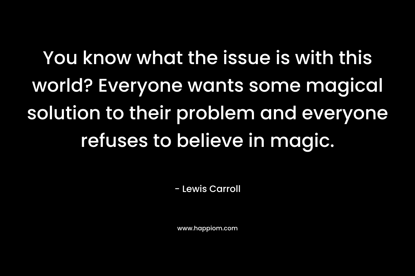 You know what the issue is with this world? Everyone wants some magical solution to their problem and everyone refuses to believe in magic.