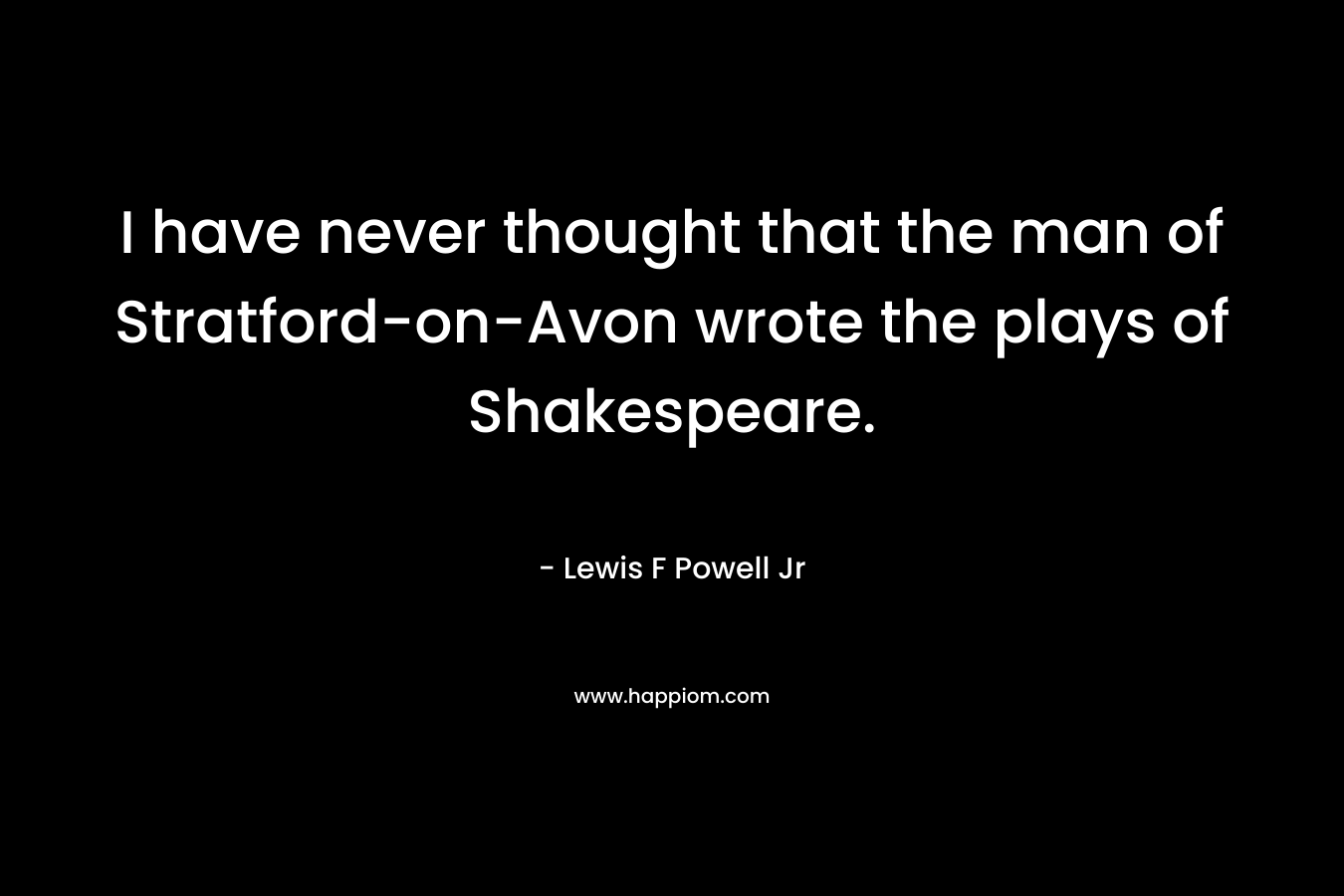 I have never thought that the man of Stratford-on-Avon wrote the plays of Shakespeare.